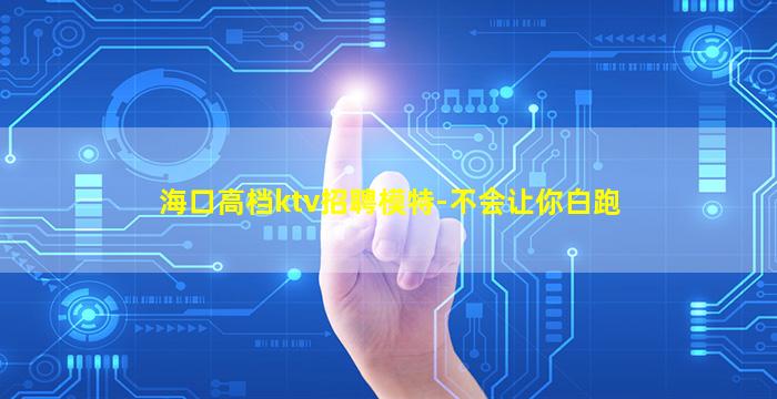 海口高档ktv招聘模特-不会让你白跑